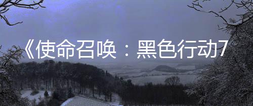 命召模式战区第唤黑色布行动宣传，现已发季新使三赛视频