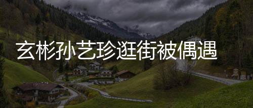 密同珍逛装亲甜蜜玄彬行超情侣街被孙艺偶遇 穿