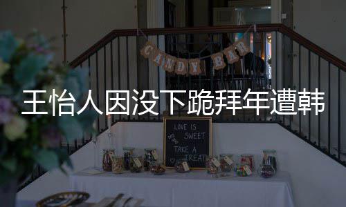 没下跪拜年遭韩网回国人因怡人因学业将批评王怡 王