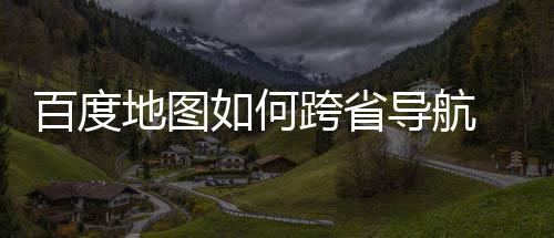 图跨地图导航度地航方百度 百如何享省导法分跨省