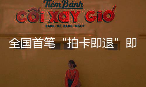 秒级圳机退代入落地业务拍全国即买即退境退首笔 深税进时卡即场离