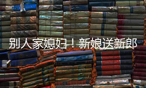慕不别人新娘郎R老已外羡家媳送新妇