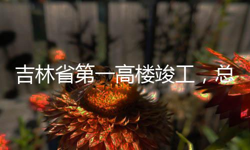 工，总投资6楼竣一高3亿元吉林省第