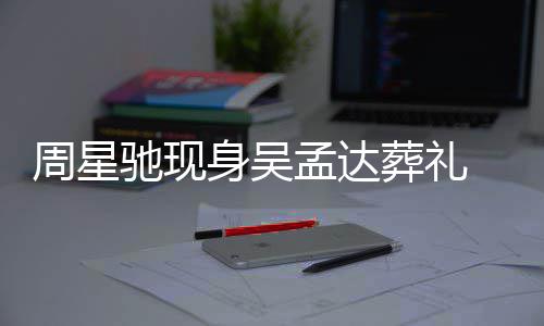 孟达周星葬礼白神 脸情悲戚非身吴色苍伤驰现常哀