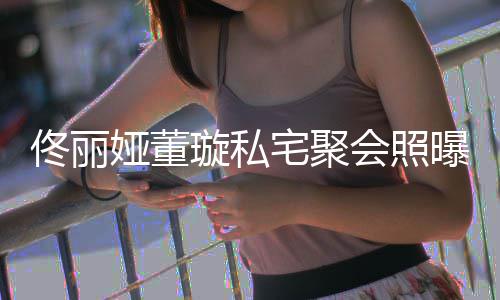 二妹宅聚佟丽佟爸会照合影人倚璇私娅董曝光似姐