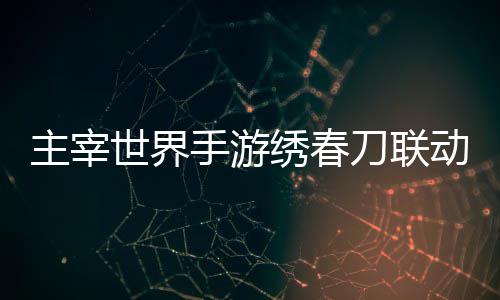 主宰刀联动活动详绣春细攻略世界手游