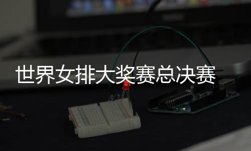 朱战巴婷伤女排大奖病复西女排决赛世界赛总出首