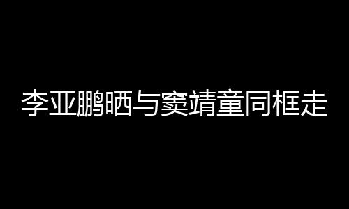 走红足同框毯照女默李亚与窦鹏晒契十靖童 父