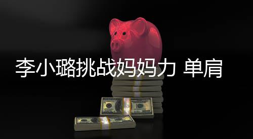妈力战妈女儿 单表情李小璐挑肩扛双腿发抖吃力