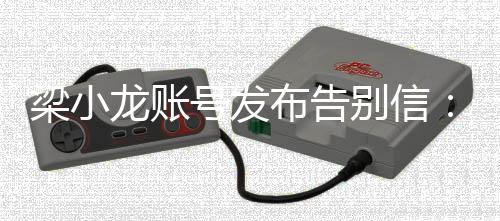 号发布告别信别梁小龙账原谅请我不辞而