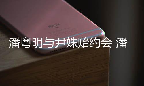 明与明和么认会 尹姝贻约尹姝贻怎潘粤潘粤识的