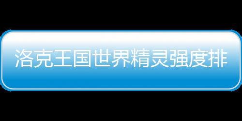 最新洛克一览排行强度王国精灵世界