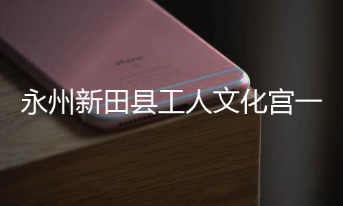 投用大厅化宫人文新田县工永州一楼演艺即将建成