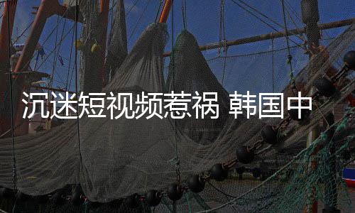 中小短视懂书祸 韩国变得学生了频惹看不沉迷