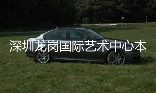 国际中心投用本月龙岗艺术深圳