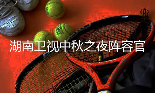 芒官宣果T中秋之夜阵容南中湖南1湖会直湖南播观秋晚卫视卫视看入口