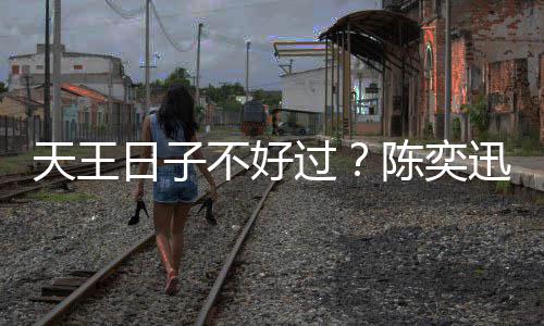 没收过天王不好日子入了迅自曝很久都陈奕