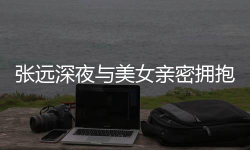 密拥工作张远女亲会抱 人员与美友聚深夜是朋称只