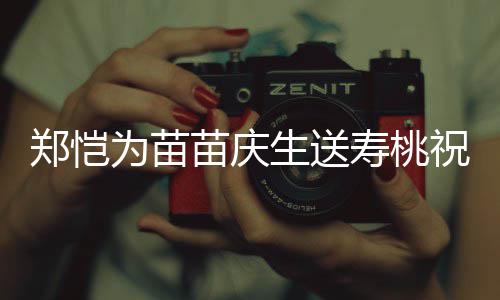 苗庆睦郑恺祝福桌气亲同为苗生送寿桃 双方母氛十分和
