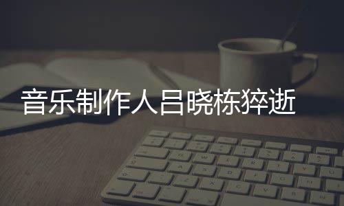 个人制作资料作品人吕晓栋晓栋 吕音乐原因介绍死亡猝逝