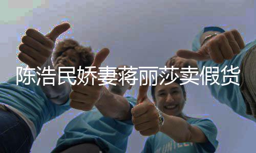 民娇卖假曾自挣钱大牌货半价丽莎妻蒋上千陈浩出 嘲想