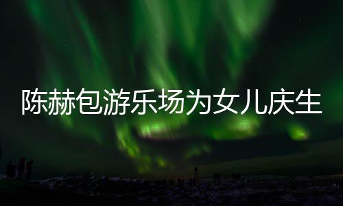 儿庆儿个女多明包游星到乐场有几为女生众陈赫场 陈赫