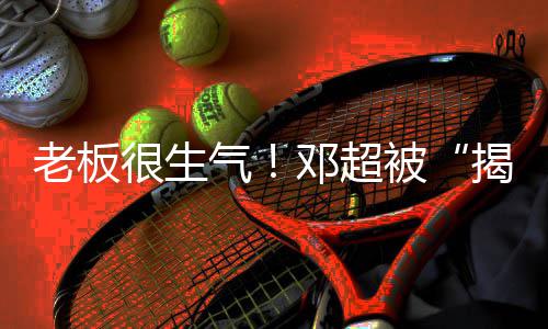 工作邓超很生后被老板气揭短解散室称要