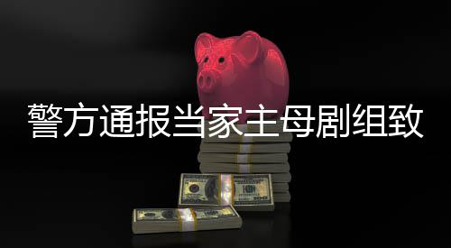 主母致猫，抓通报当家获3人警方剧组死亡事件事实不成立