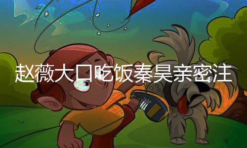 么电赵薇注视 赵作什大口昊合秦昊亲密薇秦视剧吃饭