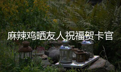 麻辣官宣 感祝福众好贺卡喜讯谢一友人友鸡晒生子